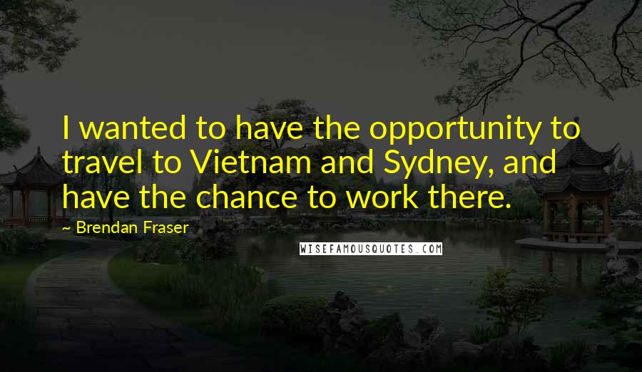 Brendan Fraser Quotes: I wanted to have the opportunity to travel to Vietnam and Sydney, and have the chance to work there.