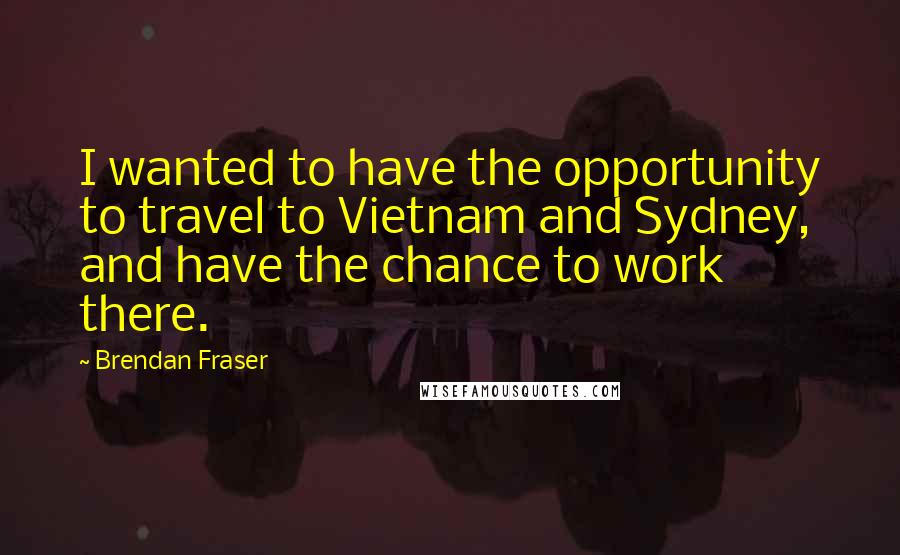 Brendan Fraser Quotes: I wanted to have the opportunity to travel to Vietnam and Sydney, and have the chance to work there.