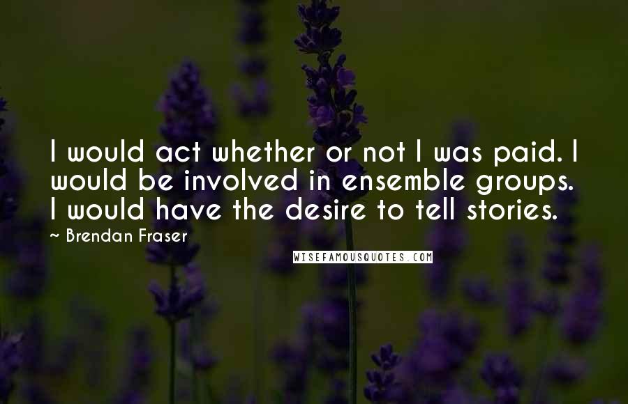 Brendan Fraser Quotes: I would act whether or not I was paid. I would be involved in ensemble groups. I would have the desire to tell stories.