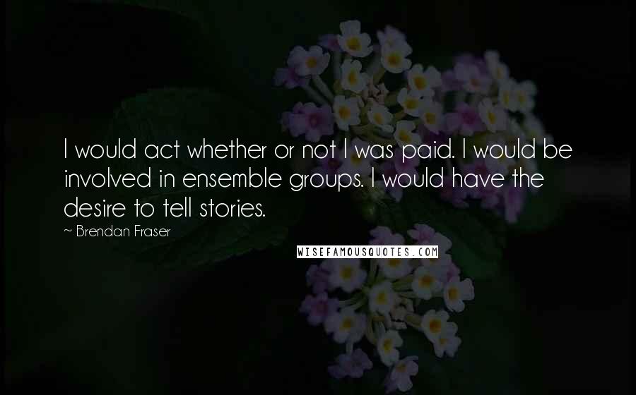 Brendan Fraser Quotes: I would act whether or not I was paid. I would be involved in ensemble groups. I would have the desire to tell stories.