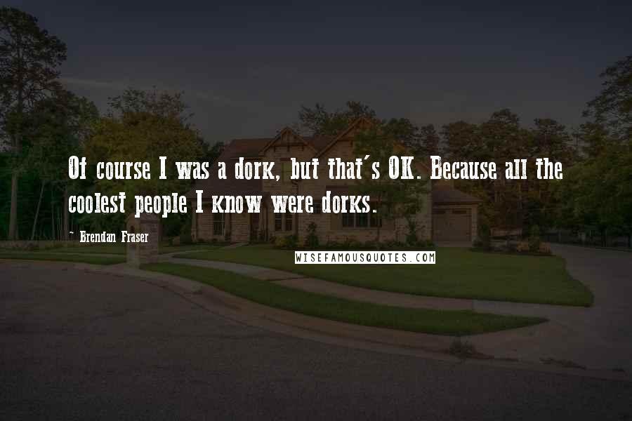 Brendan Fraser Quotes: Of course I was a dork, but that's OK. Because all the coolest people I know were dorks.