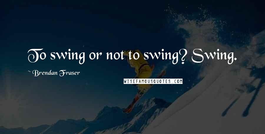 Brendan Fraser Quotes: To swing or not to swing? Swing.