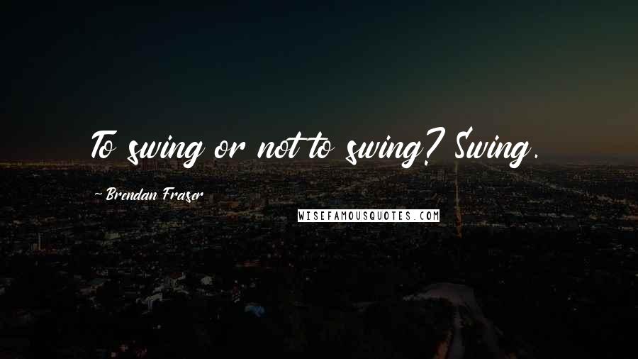 Brendan Fraser Quotes: To swing or not to swing? Swing.