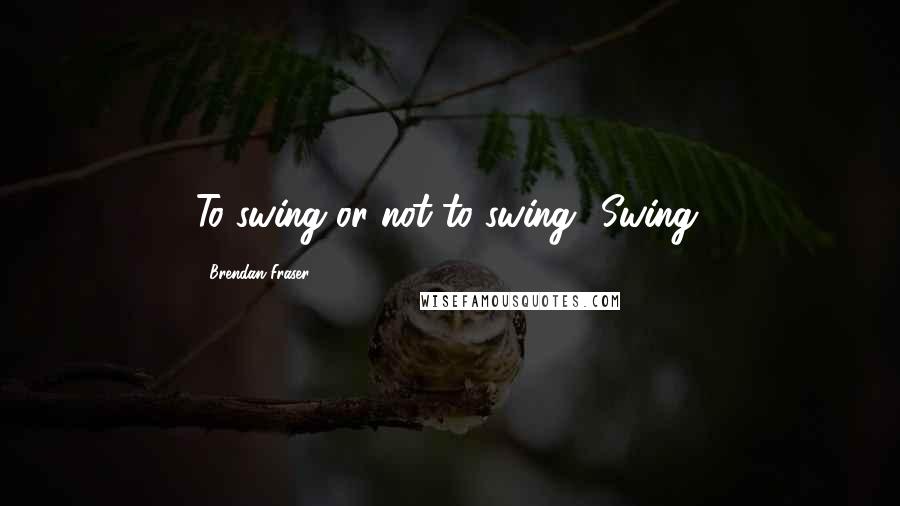 Brendan Fraser Quotes: To swing or not to swing? Swing.