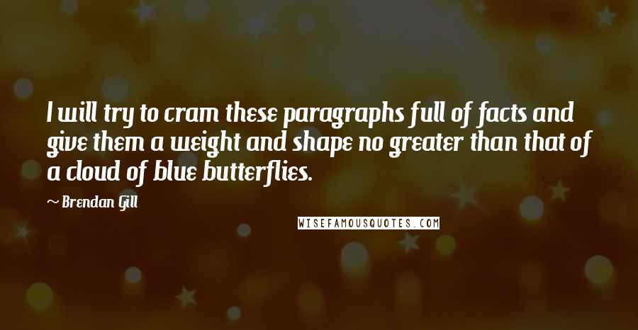 Brendan Gill Quotes: I will try to cram these paragraphs full of facts and give them a weight and shape no greater than that of a cloud of blue butterflies.