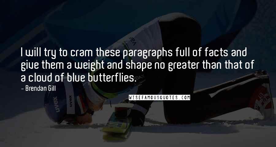 Brendan Gill Quotes: I will try to cram these paragraphs full of facts and give them a weight and shape no greater than that of a cloud of blue butterflies.