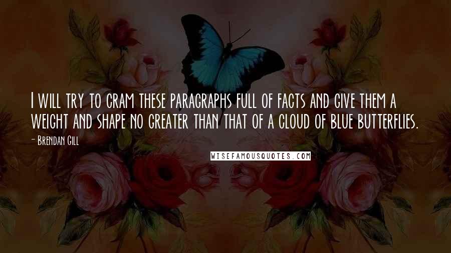 Brendan Gill Quotes: I will try to cram these paragraphs full of facts and give them a weight and shape no greater than that of a cloud of blue butterflies.