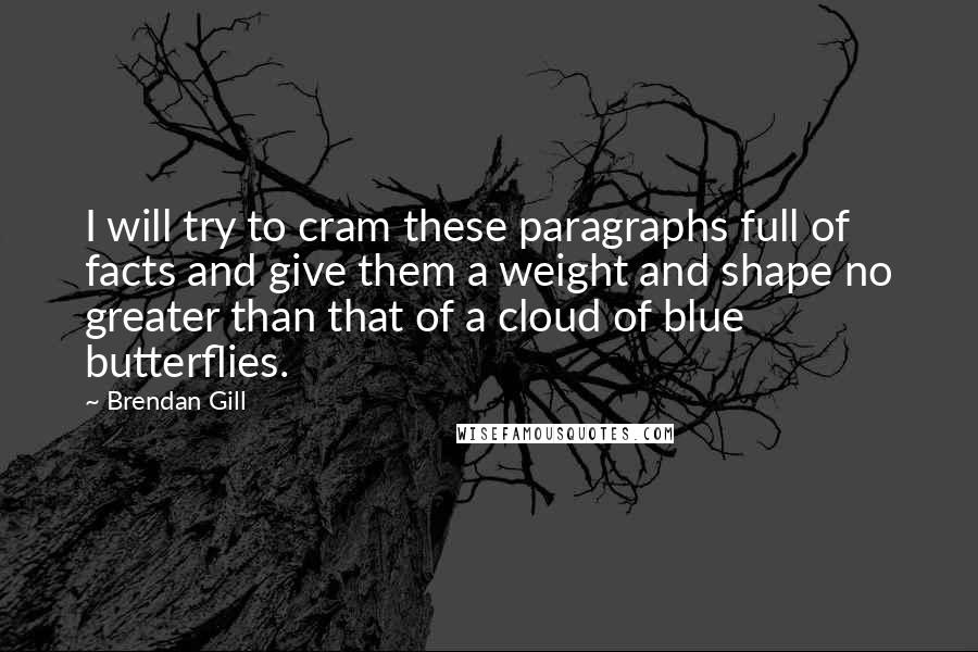 Brendan Gill Quotes: I will try to cram these paragraphs full of facts and give them a weight and shape no greater than that of a cloud of blue butterflies.