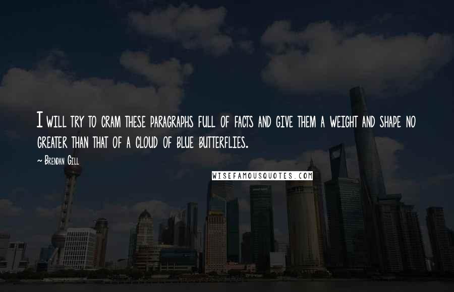 Brendan Gill Quotes: I will try to cram these paragraphs full of facts and give them a weight and shape no greater than that of a cloud of blue butterflies.