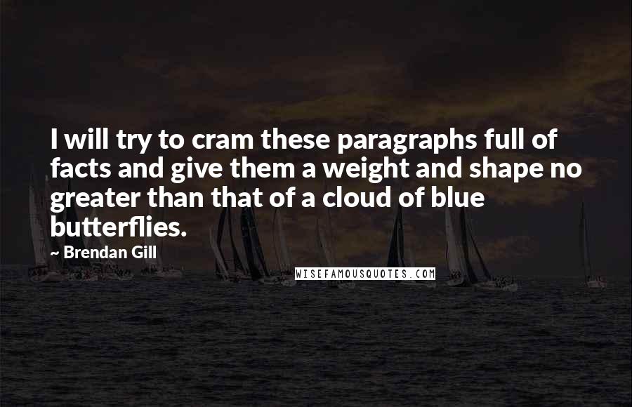 Brendan Gill Quotes: I will try to cram these paragraphs full of facts and give them a weight and shape no greater than that of a cloud of blue butterflies.