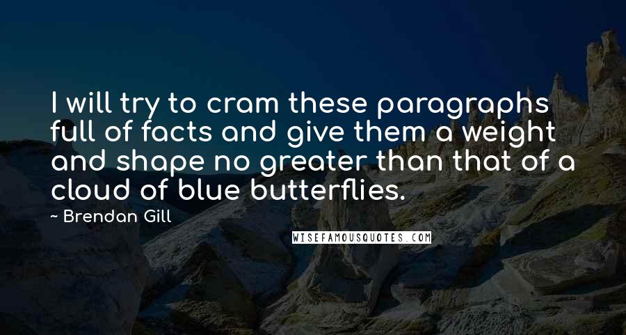 Brendan Gill Quotes: I will try to cram these paragraphs full of facts and give them a weight and shape no greater than that of a cloud of blue butterflies.