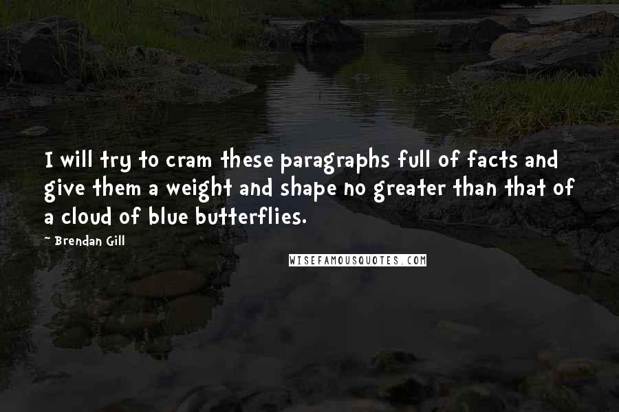 Brendan Gill Quotes: I will try to cram these paragraphs full of facts and give them a weight and shape no greater than that of a cloud of blue butterflies.