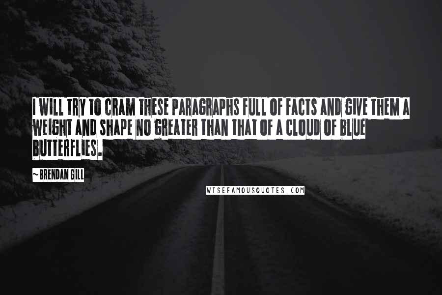 Brendan Gill Quotes: I will try to cram these paragraphs full of facts and give them a weight and shape no greater than that of a cloud of blue butterflies.