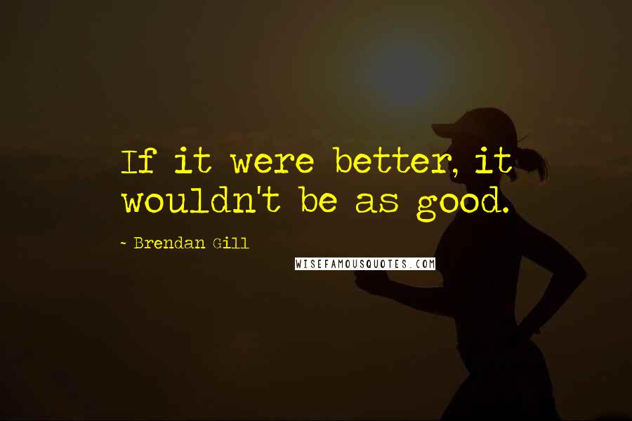 Brendan Gill Quotes: If it were better, it wouldn't be as good.