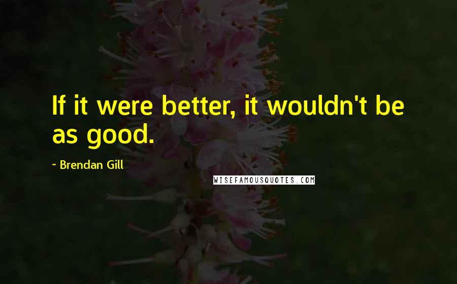 Brendan Gill Quotes: If it were better, it wouldn't be as good.