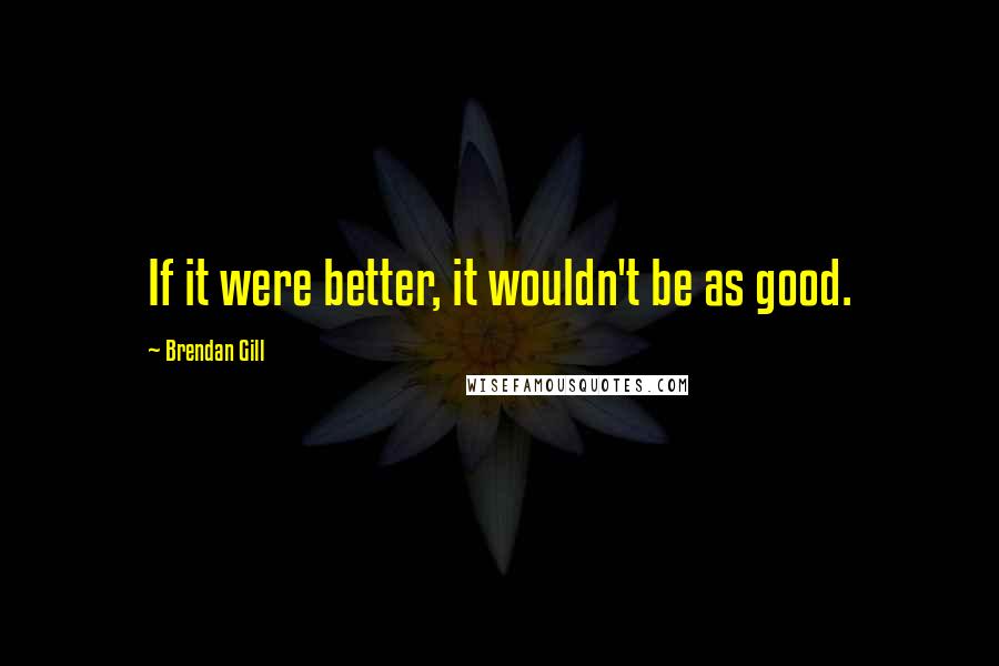 Brendan Gill Quotes: If it were better, it wouldn't be as good.