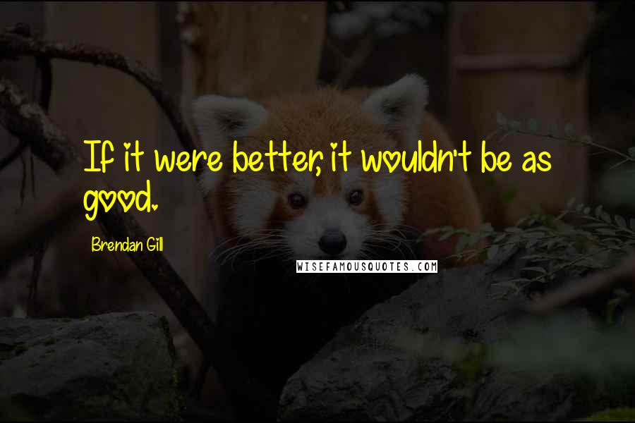 Brendan Gill Quotes: If it were better, it wouldn't be as good.