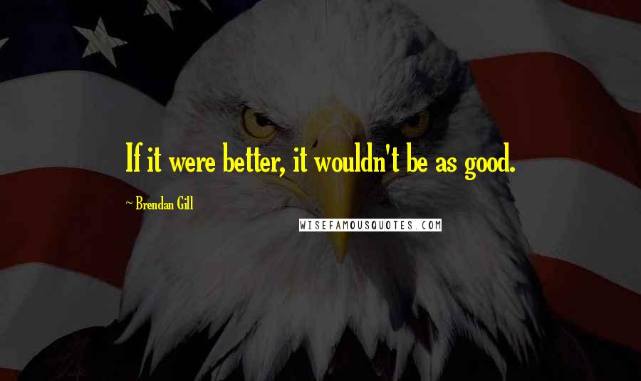 Brendan Gill Quotes: If it were better, it wouldn't be as good.