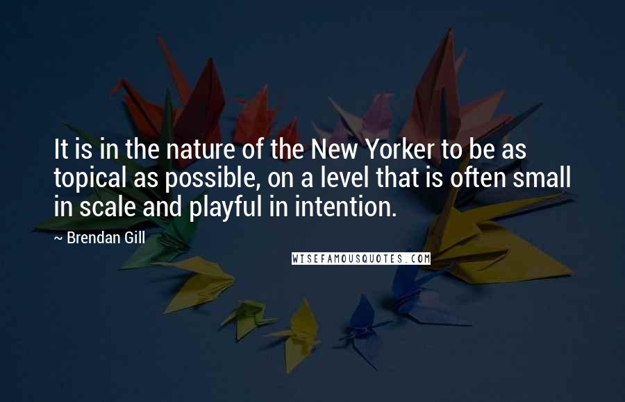 Brendan Gill Quotes: It is in the nature of the New Yorker to be as topical as possible, on a level that is often small in scale and playful in intention.