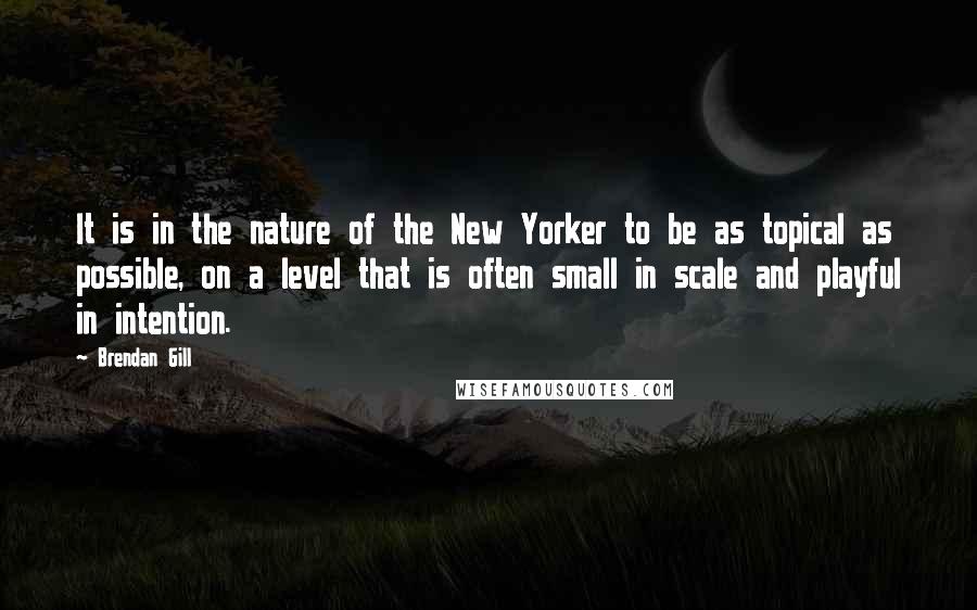 Brendan Gill Quotes: It is in the nature of the New Yorker to be as topical as possible, on a level that is often small in scale and playful in intention.