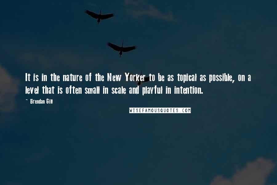 Brendan Gill Quotes: It is in the nature of the New Yorker to be as topical as possible, on a level that is often small in scale and playful in intention.