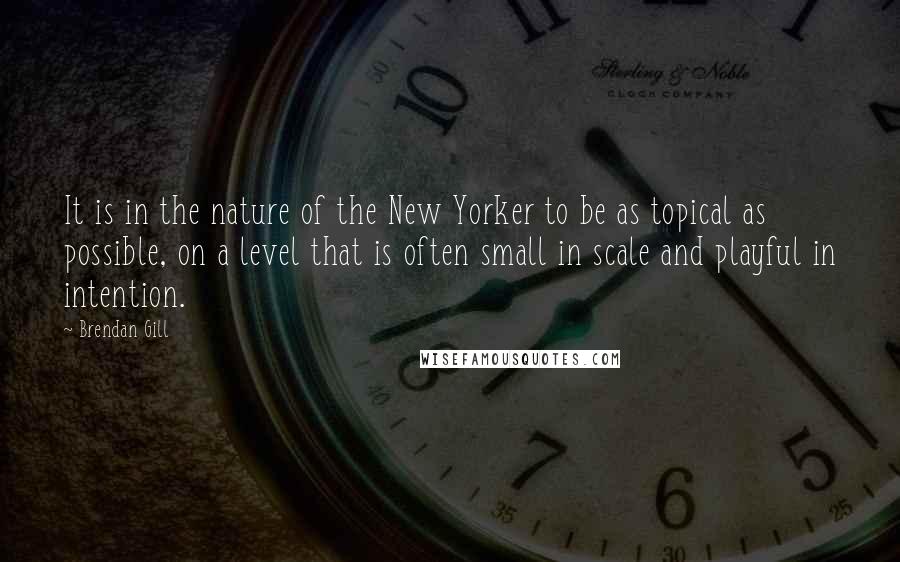 Brendan Gill Quotes: It is in the nature of the New Yorker to be as topical as possible, on a level that is often small in scale and playful in intention.