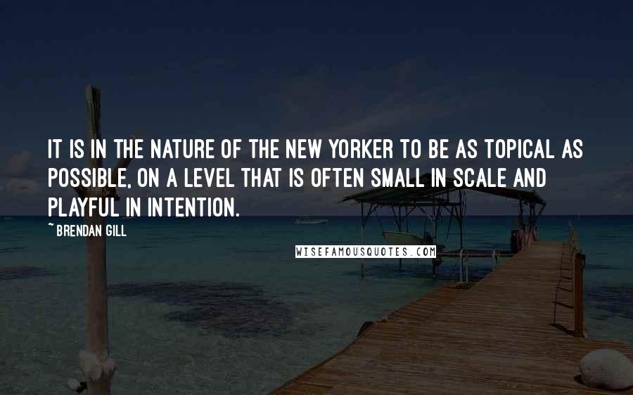 Brendan Gill Quotes: It is in the nature of the New Yorker to be as topical as possible, on a level that is often small in scale and playful in intention.