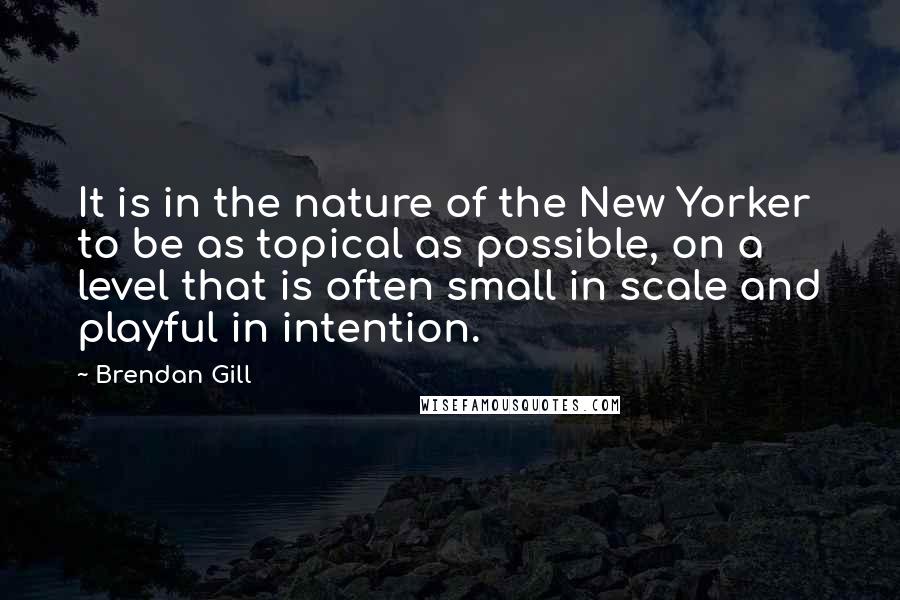 Brendan Gill Quotes: It is in the nature of the New Yorker to be as topical as possible, on a level that is often small in scale and playful in intention.