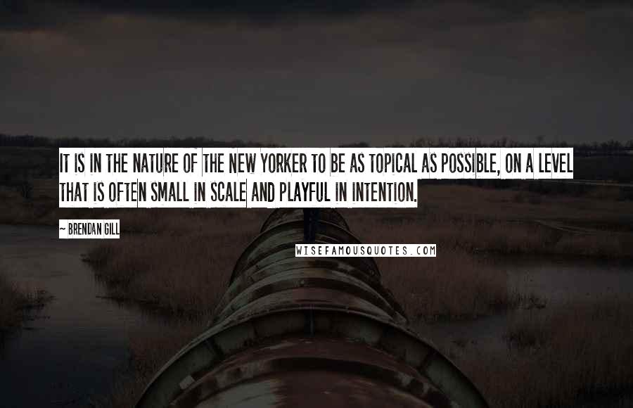 Brendan Gill Quotes: It is in the nature of the New Yorker to be as topical as possible, on a level that is often small in scale and playful in intention.