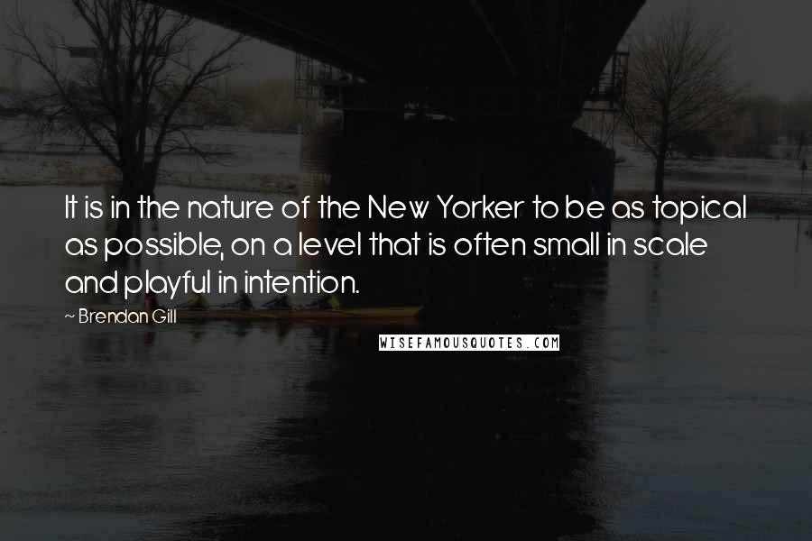 Brendan Gill Quotes: It is in the nature of the New Yorker to be as topical as possible, on a level that is often small in scale and playful in intention.