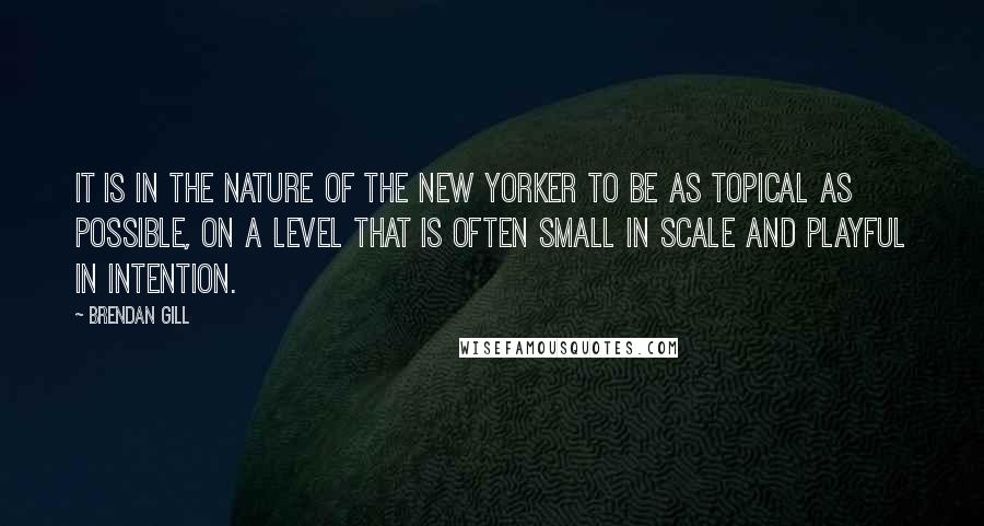 Brendan Gill Quotes: It is in the nature of the New Yorker to be as topical as possible, on a level that is often small in scale and playful in intention.