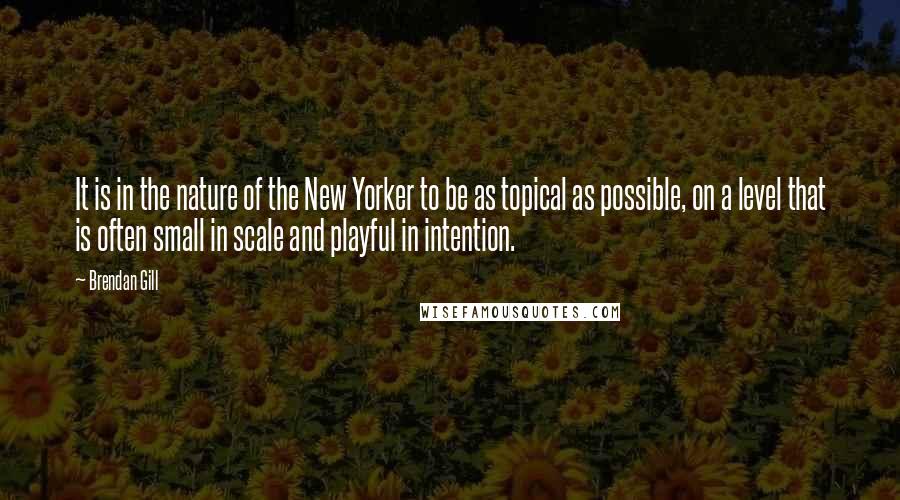 Brendan Gill Quotes: It is in the nature of the New Yorker to be as topical as possible, on a level that is often small in scale and playful in intention.