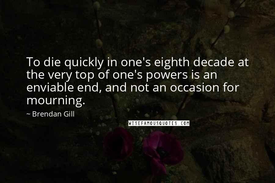 Brendan Gill Quotes: To die quickly in one's eighth decade at the very top of one's powers is an enviable end, and not an occasion for mourning.