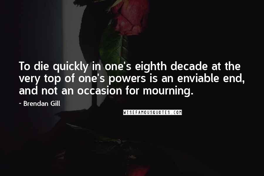Brendan Gill Quotes: To die quickly in one's eighth decade at the very top of one's powers is an enviable end, and not an occasion for mourning.