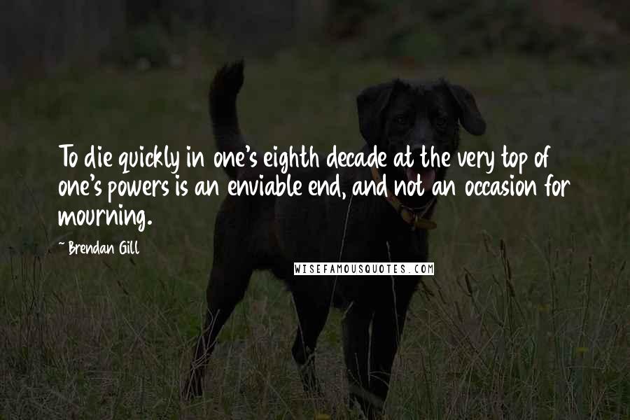 Brendan Gill Quotes: To die quickly in one's eighth decade at the very top of one's powers is an enviable end, and not an occasion for mourning.