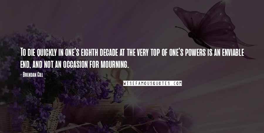 Brendan Gill Quotes: To die quickly in one's eighth decade at the very top of one's powers is an enviable end, and not an occasion for mourning.