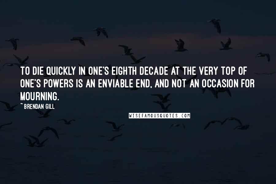 Brendan Gill Quotes: To die quickly in one's eighth decade at the very top of one's powers is an enviable end, and not an occasion for mourning.
