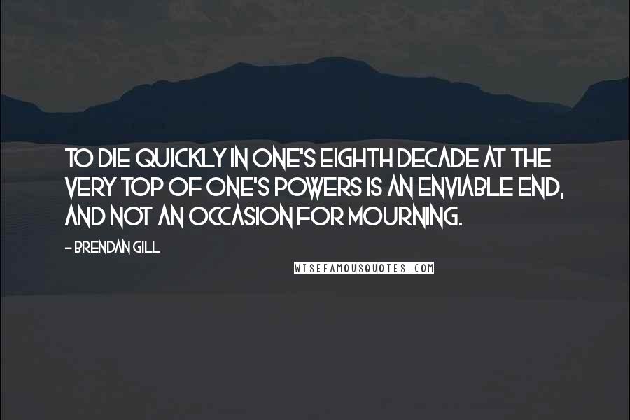 Brendan Gill Quotes: To die quickly in one's eighth decade at the very top of one's powers is an enviable end, and not an occasion for mourning.
