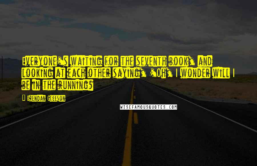 Brendan Gleeson Quotes: Everyone's waiting for the seventh book, and looking at each other saying, 'Oh, I wonder will I be in the running?