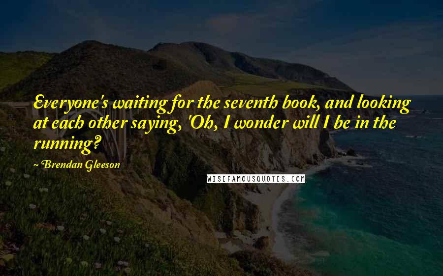 Brendan Gleeson Quotes: Everyone's waiting for the seventh book, and looking at each other saying, 'Oh, I wonder will I be in the running?