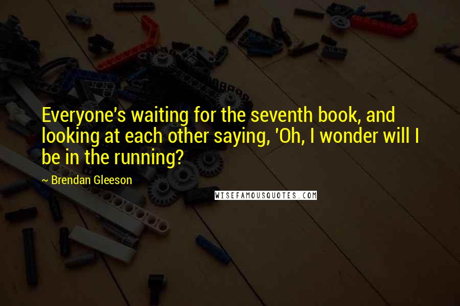 Brendan Gleeson Quotes: Everyone's waiting for the seventh book, and looking at each other saying, 'Oh, I wonder will I be in the running?