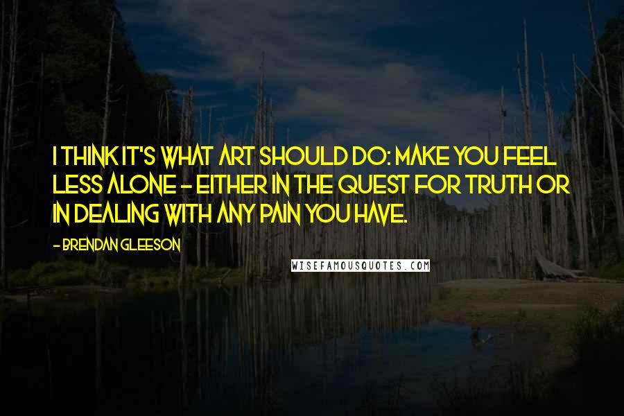 Brendan Gleeson Quotes: I think it's what art should do: make you feel less alone - either in the quest for truth or in dealing with any pain you have.