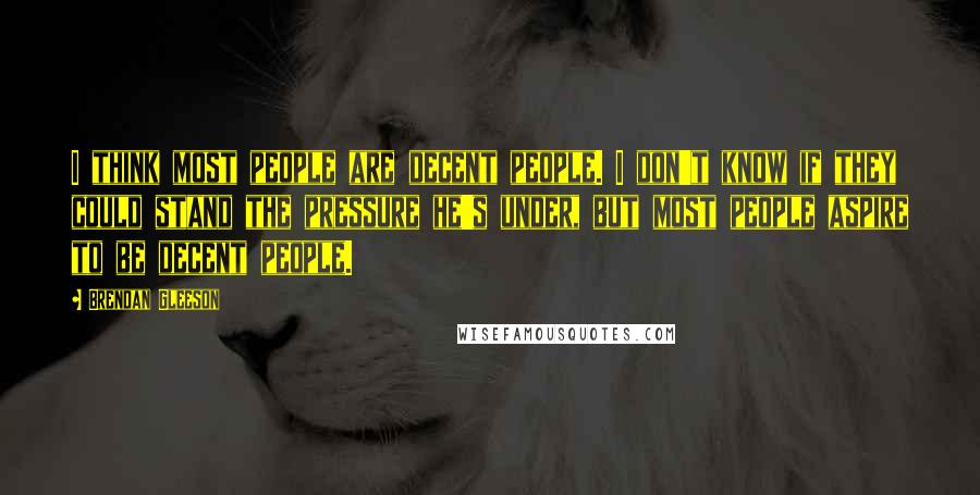 Brendan Gleeson Quotes: I think most people are decent people. I don't know if they could stand the pressure he's under, but most people aspire to be decent people.