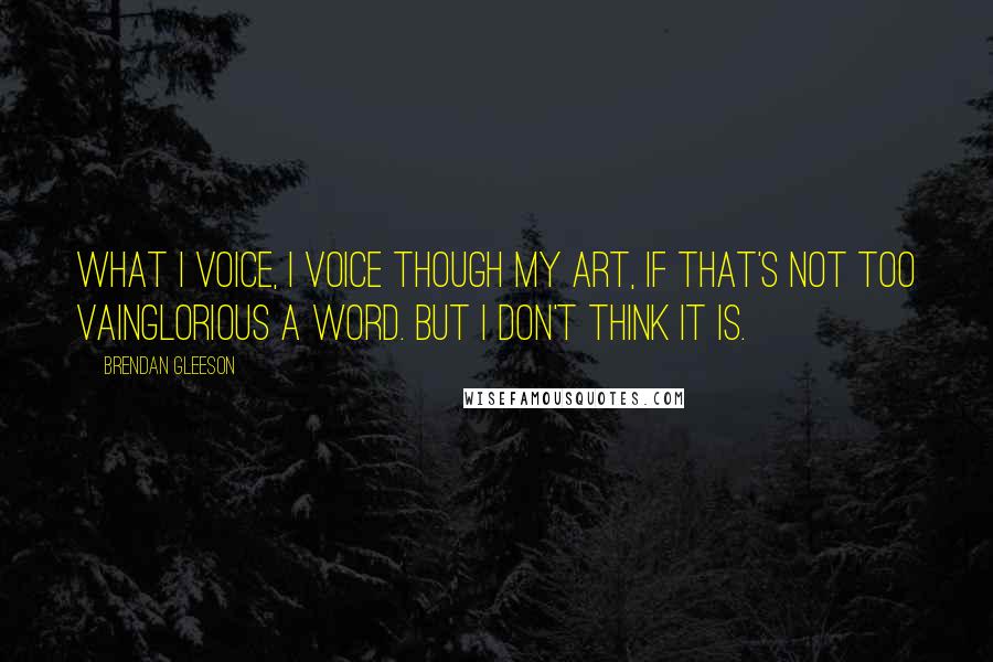 Brendan Gleeson Quotes: What I voice, I voice though my art, if that's not too vainglorious a word. But I don't think it is.