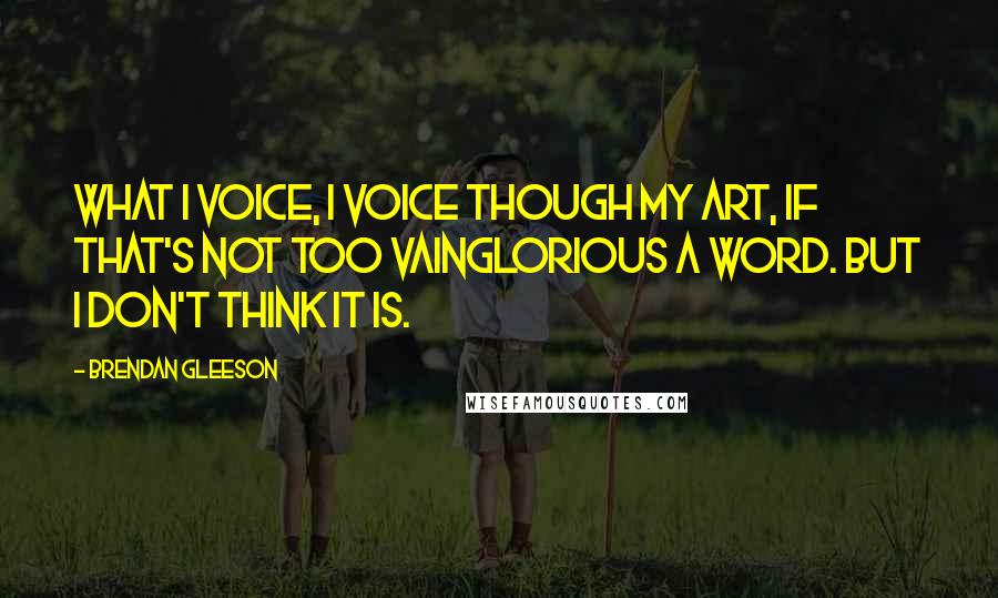 Brendan Gleeson Quotes: What I voice, I voice though my art, if that's not too vainglorious a word. But I don't think it is.