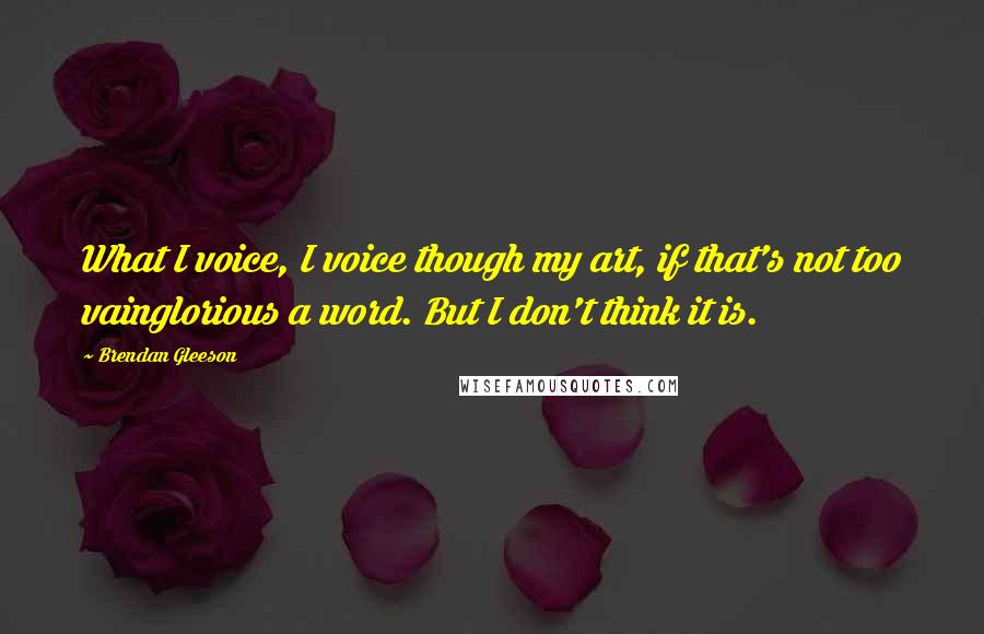 Brendan Gleeson Quotes: What I voice, I voice though my art, if that's not too vainglorious a word. But I don't think it is.