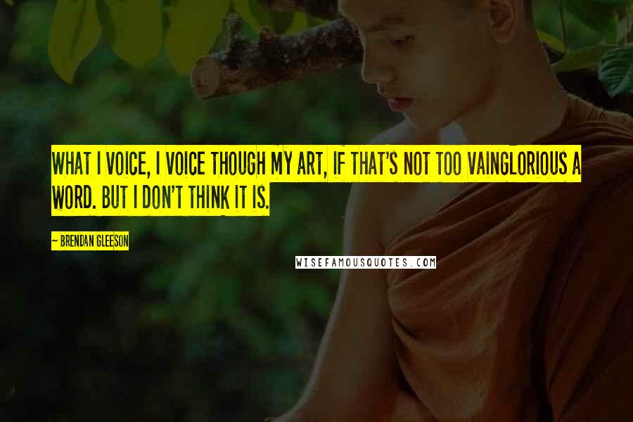 Brendan Gleeson Quotes: What I voice, I voice though my art, if that's not too vainglorious a word. But I don't think it is.