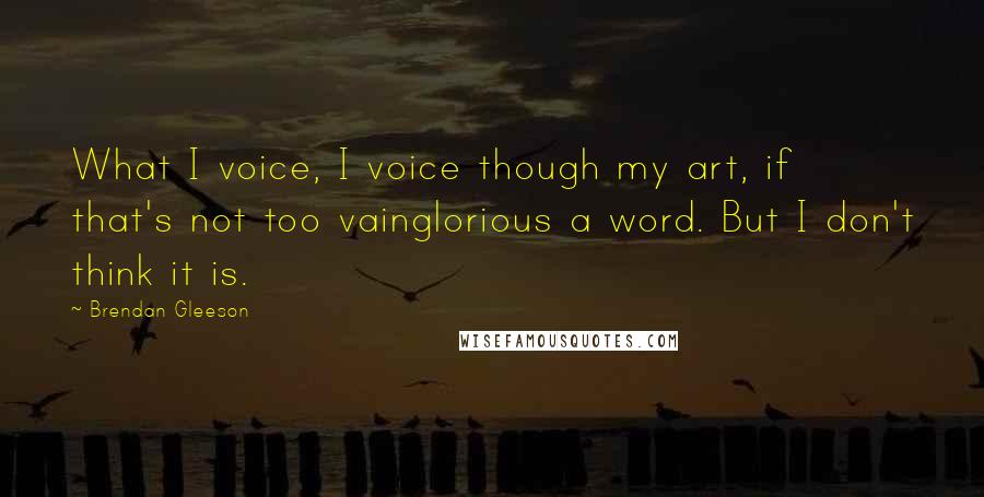 Brendan Gleeson Quotes: What I voice, I voice though my art, if that's not too vainglorious a word. But I don't think it is.