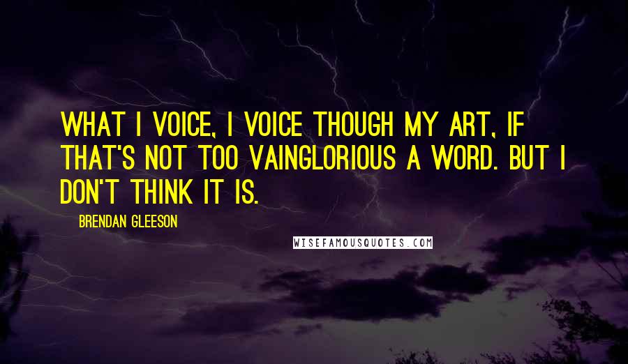 Brendan Gleeson Quotes: What I voice, I voice though my art, if that's not too vainglorious a word. But I don't think it is.