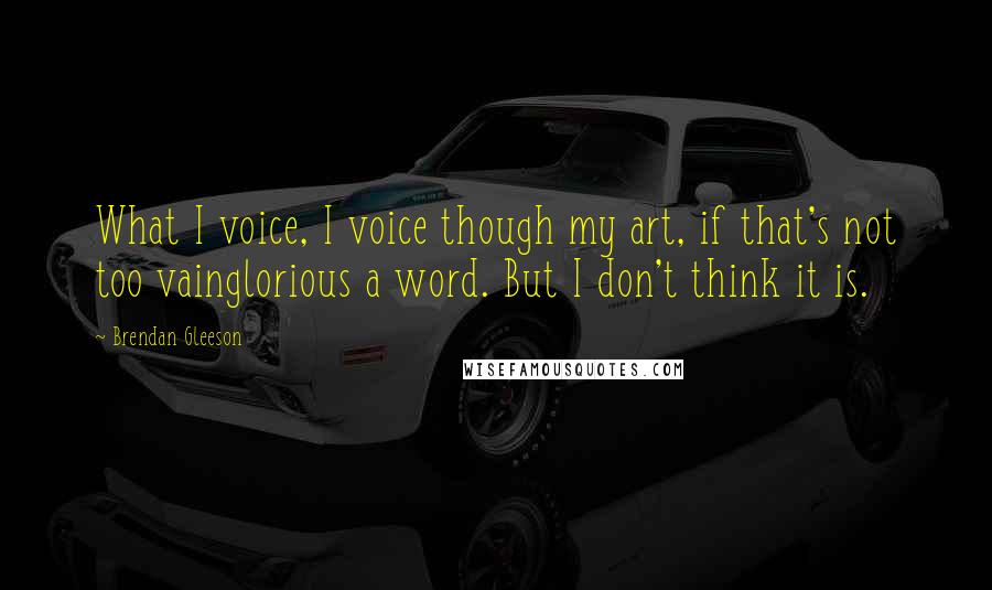 Brendan Gleeson Quotes: What I voice, I voice though my art, if that's not too vainglorious a word. But I don't think it is.